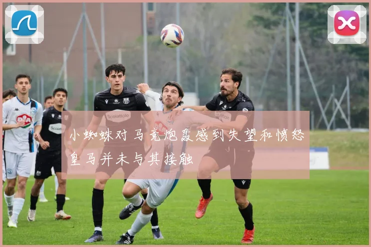小蜘蛛对马竞炮轰感到失望和愤怒皇马并未与其接触