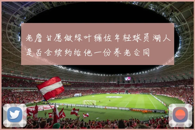 老詹甘愿做绿叶辅佐年轻球员湖人是否会续约给他一份养老合同