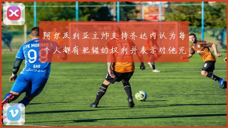 阿尔及利亚主帅支持齐达内认为每个人都有犯错的权利并表示对他充满信心