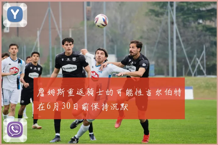 詹姆斯重返骑士的可能性吉尔伯特在6月30日前保持沉默