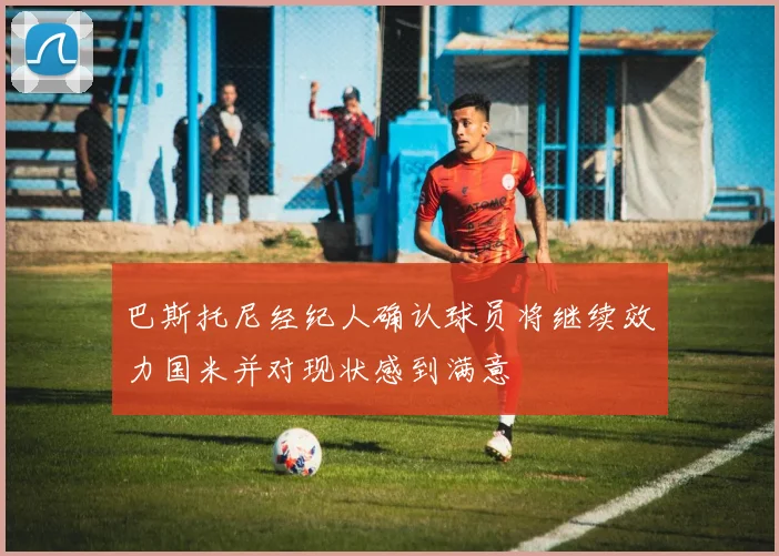 巴斯托尼经纪人确认球员将继续效力国米并对现状感到满意