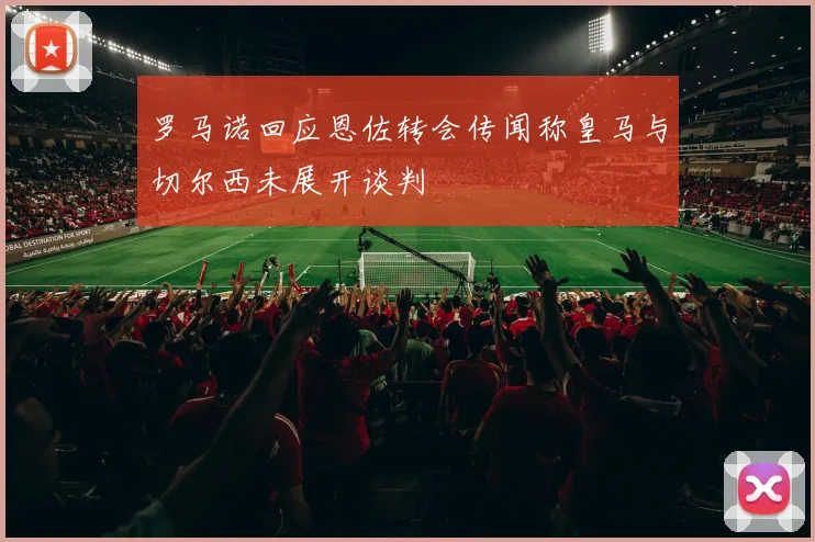 罗马诺回应恩佐转会传闻称皇马与切尔西未展开谈判