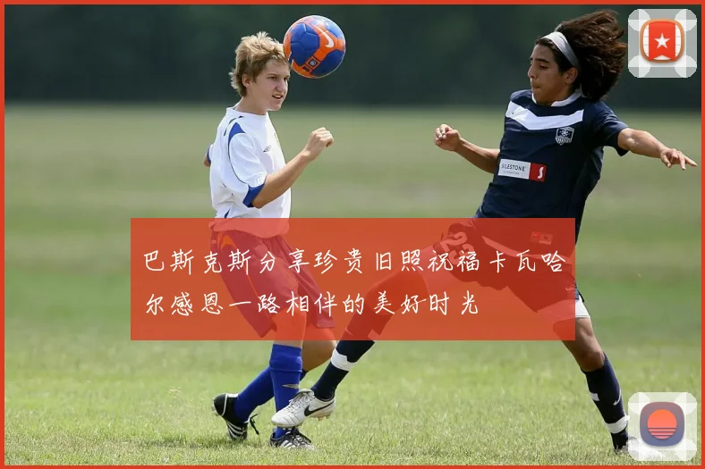 巴斯克斯分享珍贵旧照祝福卡瓦哈尔感恩一路相伴的美好时光