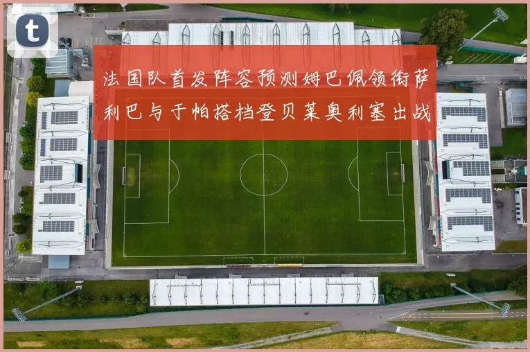 法国队首发阵容预测姆巴佩领衔萨利巴与于帕搭档登贝莱奥利塞出战