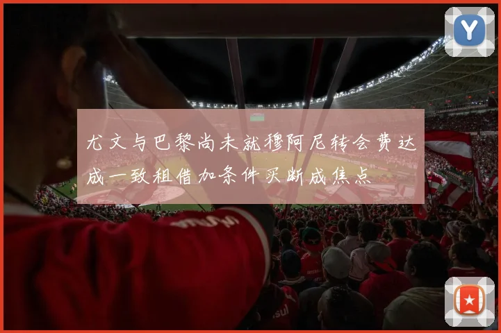 尤文与巴黎尚未就穆阿尼转会费达成一致租借加条件买断成焦点