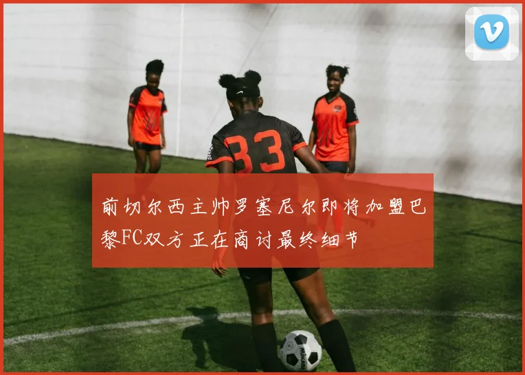 前切尔西主帅罗塞尼尔即将加盟巴黎FC双方正在商讨最终细节