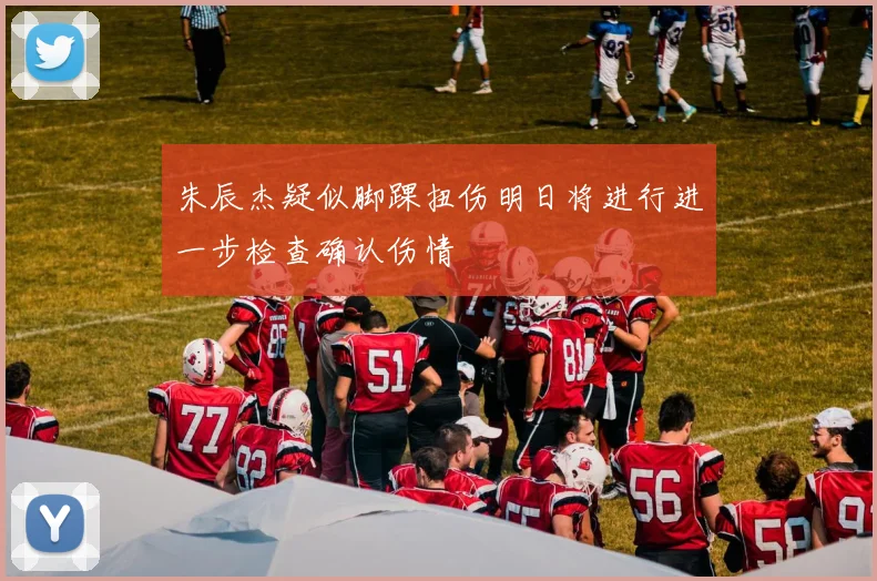 朱辰杰疑似脚踝扭伤明日将进行进一步检查确认伤情