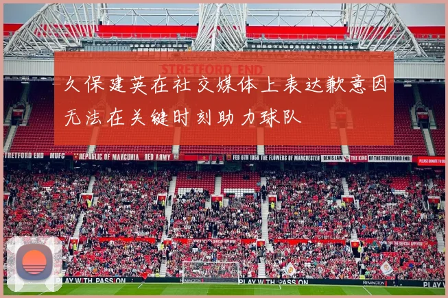 久保建英在社交媒体上表达歉意因无法在关键时刻助力球队