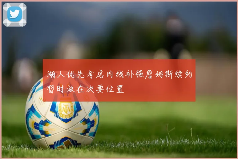 湖人优先考虑内线补强詹姆斯续约暂时放在次要位置