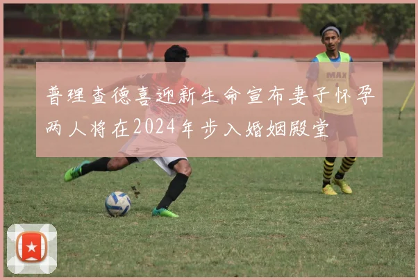 普理查德喜迎新生命宣布妻子怀孕两人将在2024年步入婚姻殿堂