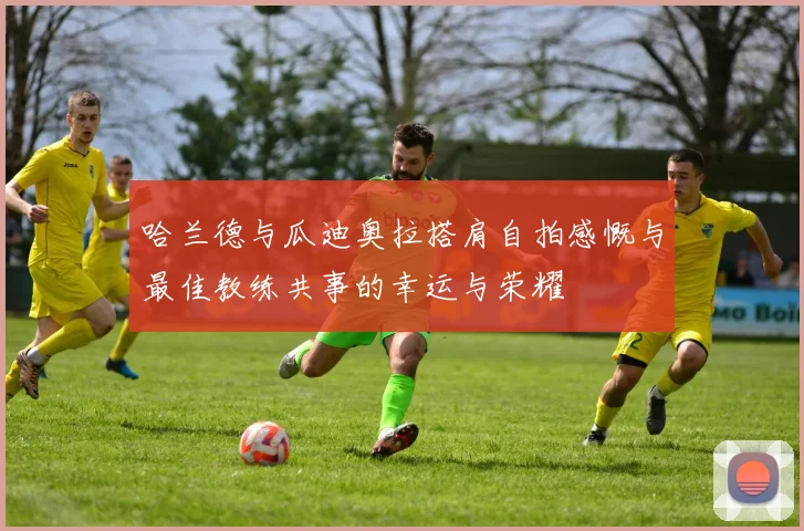 哈兰德与瓜迪奥拉搭肩自拍感慨与最佳教练共事的幸运与荣耀