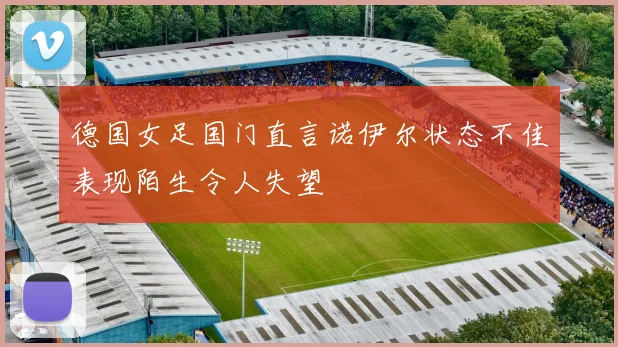 德国女足国门直言诺伊尔状态不佳表现陌生令人失望