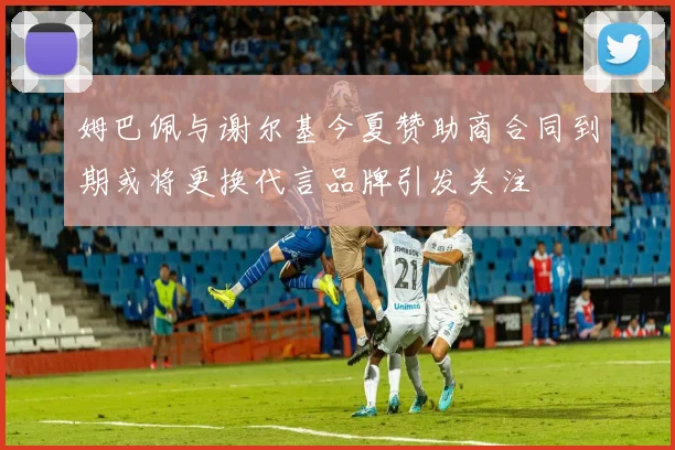 姆巴佩与谢尔基今夏赞助商合同到期或将更换代言品牌引发关注