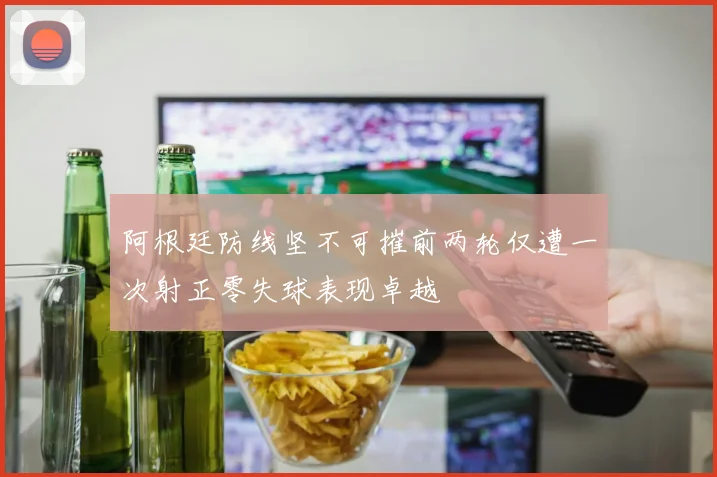 阿根廷防线坚不可摧前两轮仅遭一次射正零失球表现卓越