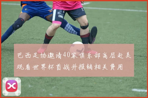 巴西足协邀请40家俱乐部高层赴美观看世界杯首战并报销相关费用