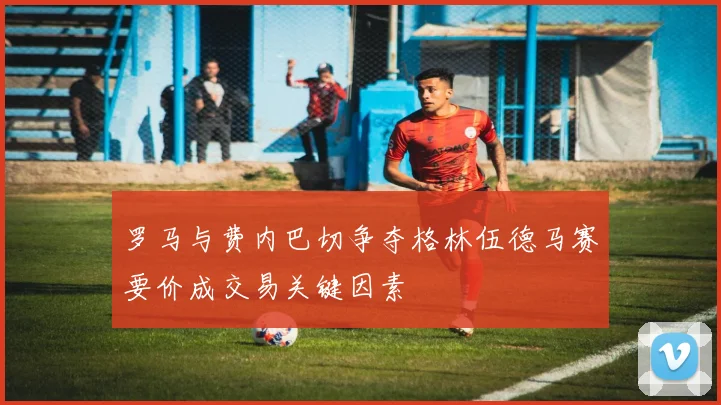 罗马与费内巴切争夺格林伍德马赛要价成交易关键因素
