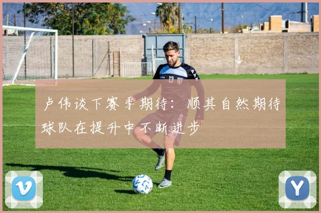 卢伟谈下赛季期待：顺其自然期待球队在提升中不断进步