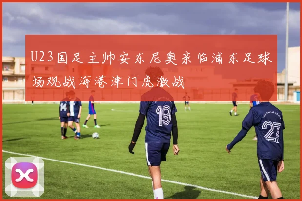 U23国足主帅安东尼奥亲临浦东足球场观战海港津门虎激战
