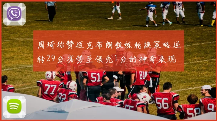 周琦称赞迈克布朗教练轮换策略逆转29分劣势至领先1分的神奇表现