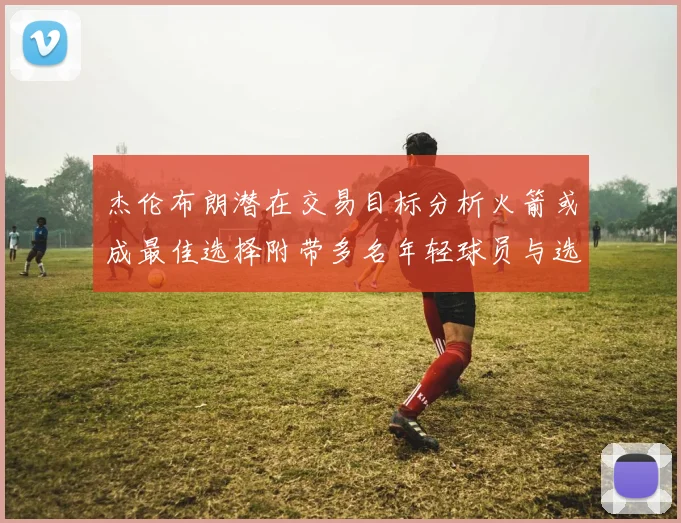 杰伦布朗潜在交易目标分析火箭或成最佳选择附带多名年轻球员与选秀权
