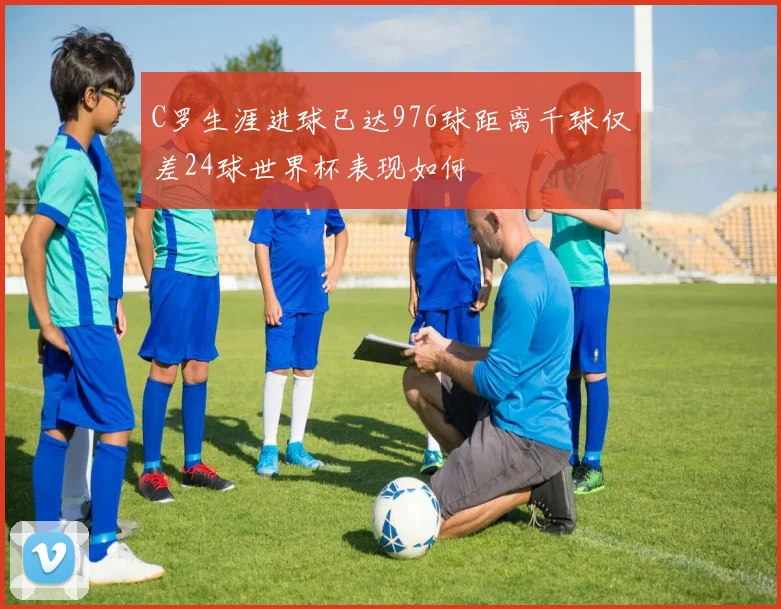C罗生涯进球已达976球距离千球仅差24球世界杯表现如何