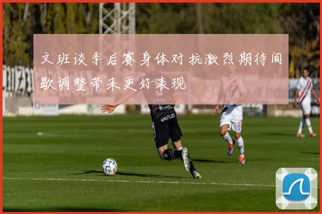文班谈季后赛身体对抗激烈期待间歇调整带来更好表现