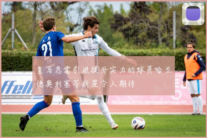皇马急需引进提升实力的球员哈兰德奥利塞等新星令人期待