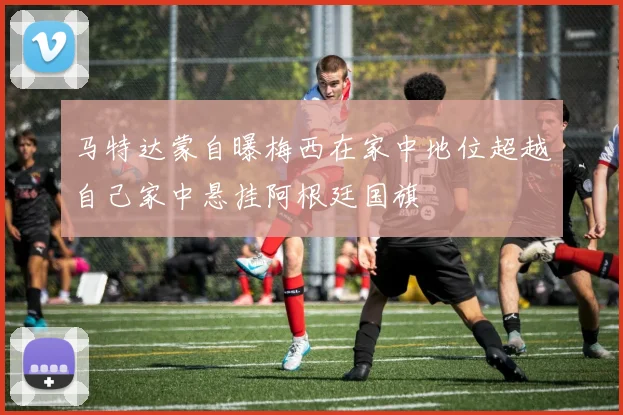 马特达蒙自曝梅西在家中地位超越自己家中悬挂阿根廷国旗
